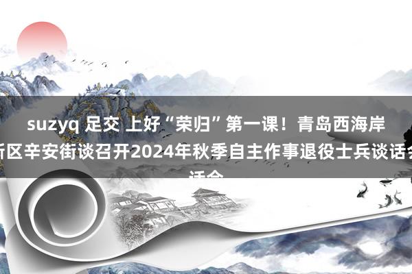 suzyq 足交 上好“荣归”第一课！青岛西海岸新区辛安街谈召开2024年秋季自主作事退役士兵谈话会