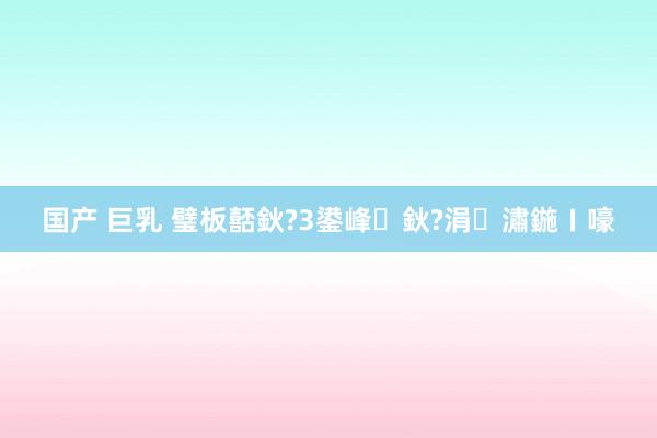 国产 巨乳 璧板嚭鈥?3鍙峰鈥?涓潚鍦ㄧ嚎