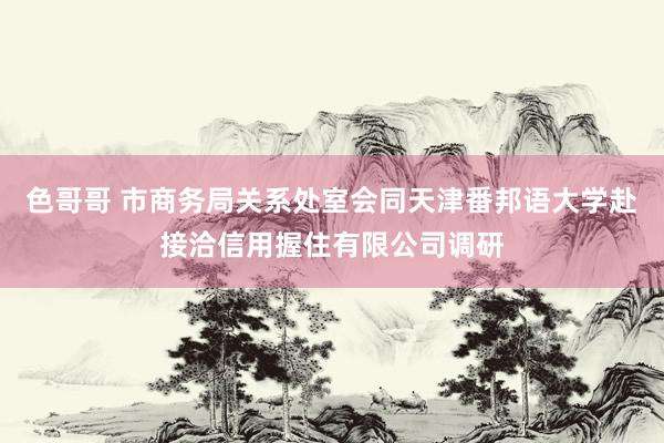 色哥哥 市商务局关系处室会同天津番邦语大学赴接洽信用握住有限公司调研