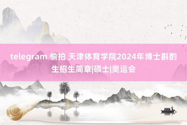 telegram 偷拍 天津体育学院2024年博士斟酌生招生简章|硕士|奥运会