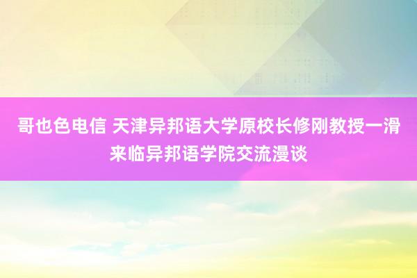 哥也色电信 天津异邦语大学原校长修刚教授一滑来临异邦语学院交流漫谈