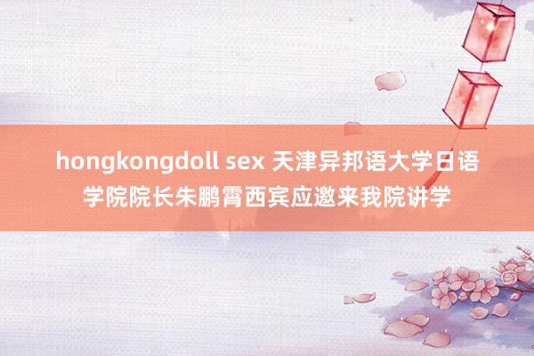 hongkongdoll sex 天津异邦语大学日语学院院长朱鹏霄西宾应邀来我院讲学