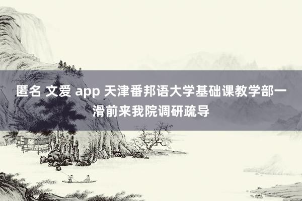 匿名 文爱 app 天津番邦语大学基础课教学部一滑前来我院调研疏导