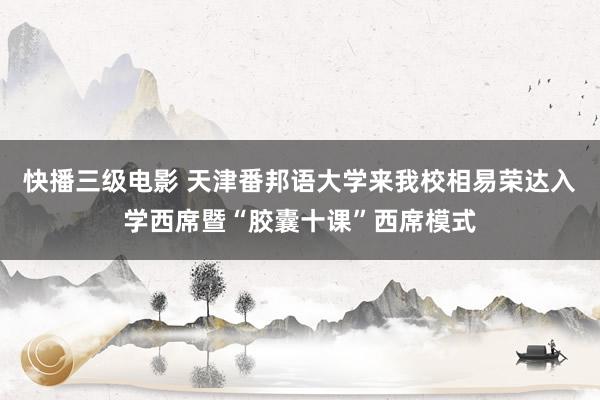 快播三级电影 天津番邦语大学来我校相易荣达入学西席暨“胶囊十课”西席模式